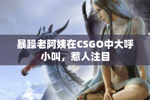 暴躁老阿姨在CSGO中大呼小叫，惹人注目