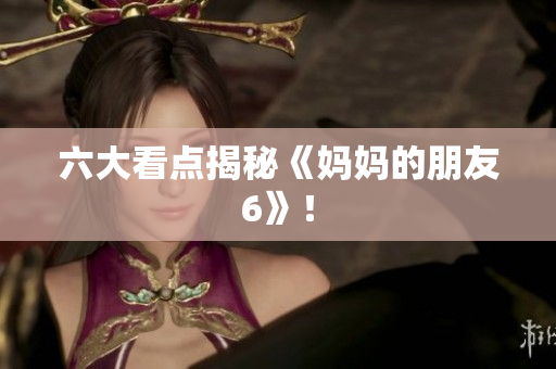 六大看点揭秘《妈妈的朋友6》！