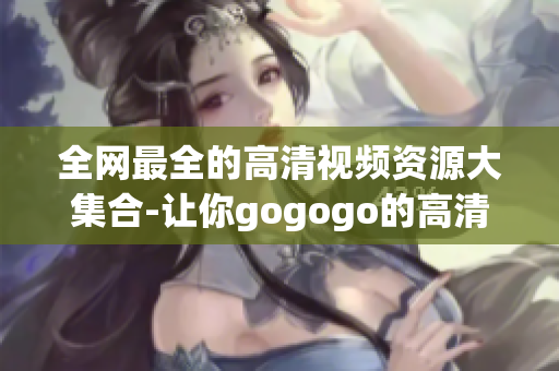 全网最全的高清视频资源大集合-让你gogogo的高清视频库