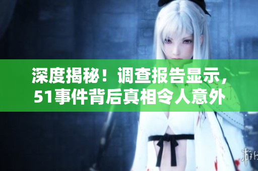 深度揭秘！调查报告显示，51事件背后真相令人意外