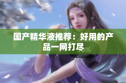 国产精华液推荐：好用的产品一网打尽