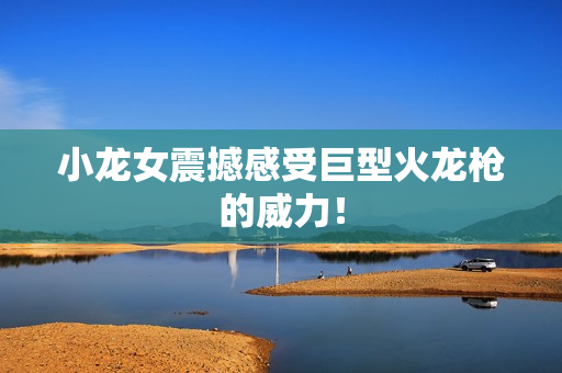 小龙女震撼感受巨型火龙枪的威力！
