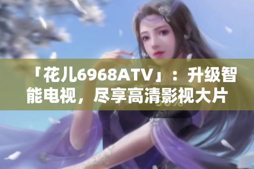 「花儿6968ATV」：升级智能电视，尽享高清影视大片！