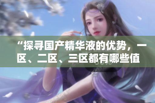 “探寻国产精华液的优势，一区、二区、三区都有哪些值得推荐？”