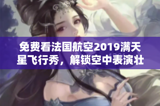 免费看法国航空2019满天星飞行秀，解锁空中表演壮观景观！