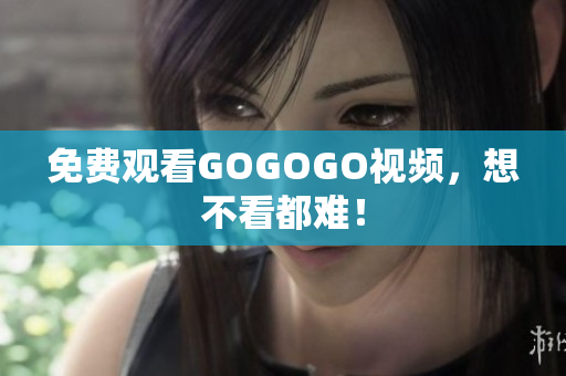 免费观看GOGOGO视频，想不看都难！