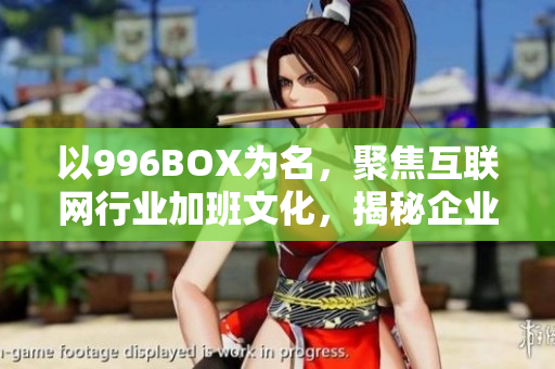 以996BOX为名，聚焦互联网行业加班文化，揭秘企业福利真相