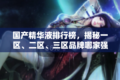 国产精华液排行榜，揭秘一区、二区、三区品牌哪家强！
