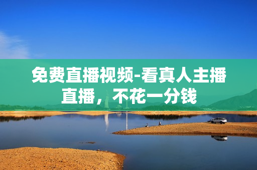 免费直播视频-看真人主播直播，不花一分钱