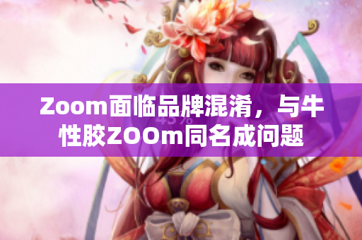 Zoom面临品牌混淆，与牛性胶ZOOm同名成问题