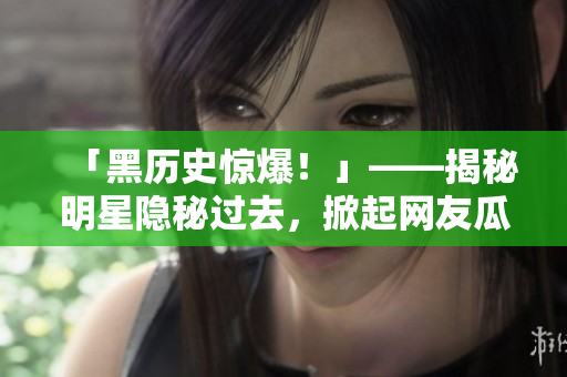 「黑历史惊爆！」——揭秘明星隐秘过去，掀起网友瓜哇大战