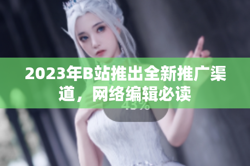 2023年B站推出全新推广渠道，网络编辑必读