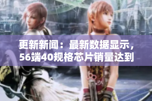 更新新闻：最新数据显示，56端40规格芯片销量达到14MAY18的记录。