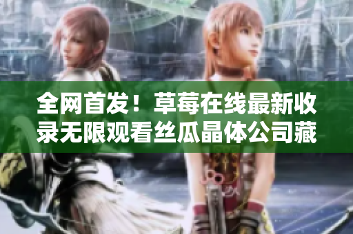 全网首发！草莓在线最新收录无限观看丝瓜晶体公司藏族大全！