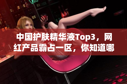 中国护肤精华液Top3，网红产品霸占一区，你知道哪个是二区和三区吗