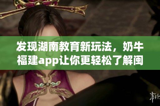 发现湖南教育新玩法，奶牛福建app让你更轻松了解闽南。