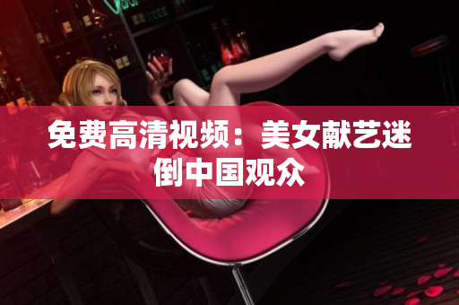 免费高清视频：美女献艺迷倒中国观众