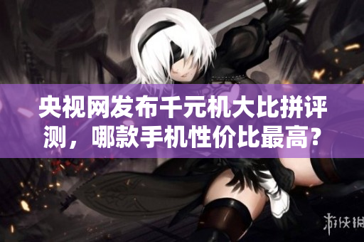 央视网发布千元机大比拼评测，哪款手机性价比最高？