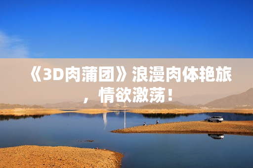 《3D肉蒲团》浪漫肉体艳旅，情欲激荡！