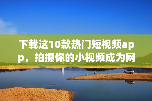 下载这10款热门短视频app，拍摄你的小视频成为网红