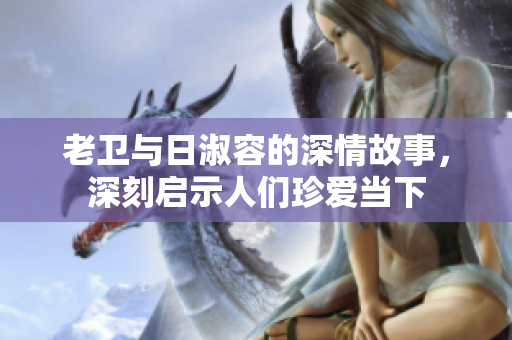 老卫与日淑容的深情故事，深刻启示人们珍爱当下
