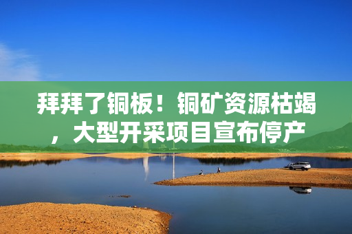 拜拜了铜板！铜矿资源枯竭，大型开采项目宣布停产