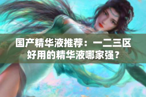 国产精华液推荐：一二三区好用的精华液哪家强？