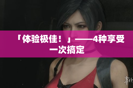 「体验极佳！」——4种享受一次搞定