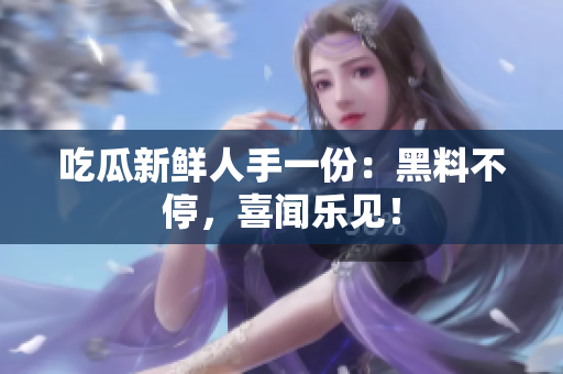 吃瓜新鲜人手一份：黑料不停，喜闻乐见！