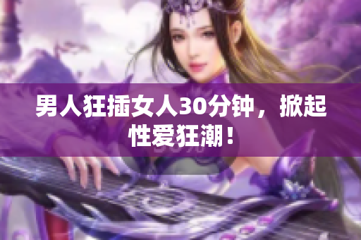 男人狂插女人30分钟，掀起性爱狂潮！