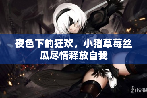 夜色下的狂欢，小猪草莓丝瓜尽情释放自我