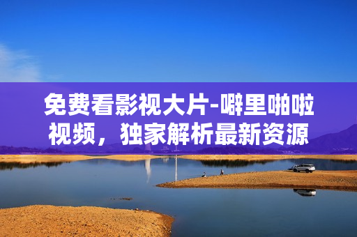 免费看影视大片-噼里啪啦视频，独家解析最新资源