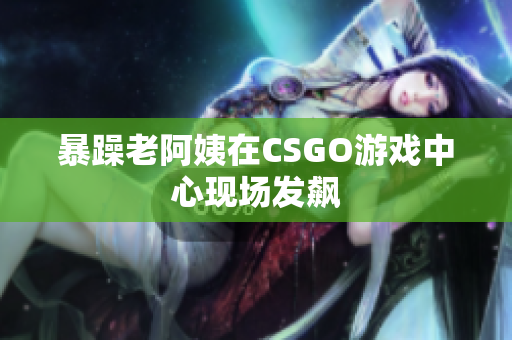 暴躁老阿姨在CSGO游戏中心现场发飙