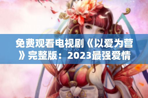 免费观看电视剧《以爱为营》完整版：2023最强爱情力作