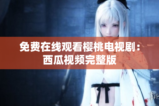 免费在线观看樱桃电视剧：西瓜视频完整版