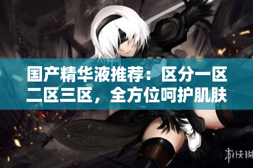 国产精华液推荐：区分一区二区三区，全方位呵护肌肤