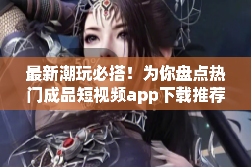 最新潮玩必搭！为你盘点热门成品短视频app下载推荐