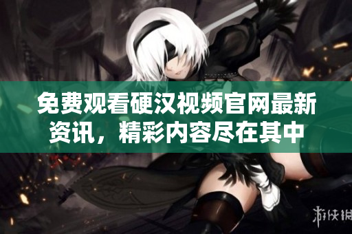 免费观看硬汉视频官网最新资讯，精彩内容尽在其中