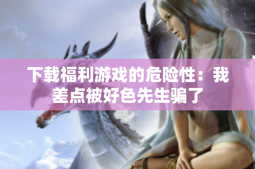 下载福利游戏的危险性：我差点被好色先生骗了