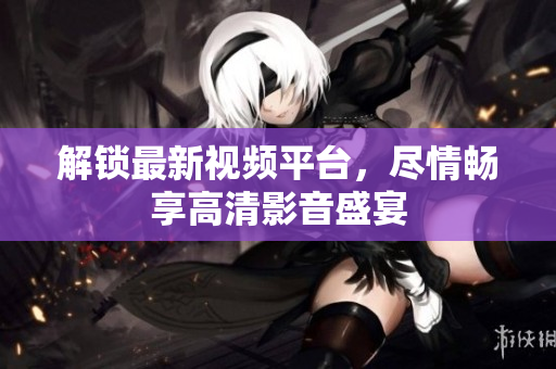 解锁最新视频平台，尽情畅享高清影音盛宴