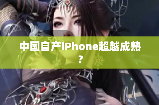 中国自产iPhone超越成熟？