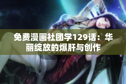 免费漫画社团学129话：华丽绽放的爆肝与创作