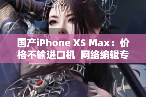 国产iPhone XS Max：价格不输进口机  网络编辑专访