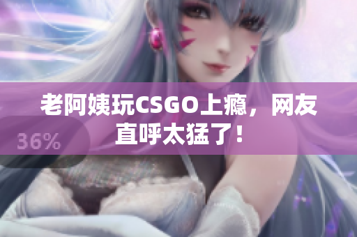 老阿姨玩CSGO上瘾，网友直呼太猛了！