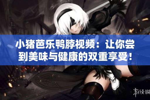 小猪芭乐鸭脖视频：让你尝到美味与健康的双重享受！