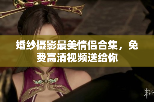 婚纱摄影最美情侣合集，免费高清视频送给你