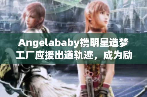 Angelababy携明星造梦工厂应援出道轨迹，成为励志榜样