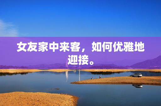 女友家中来客，如何优雅地迎接。