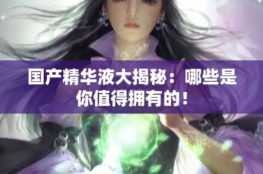 国产精华液大揭秘：哪些是你值得拥有的！