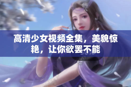 高清少女视频全集，美貌惊艳，让你欲罢不能